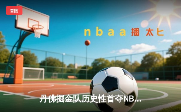 丹佛掘金队历史性首夺NBA总冠军，约基奇荣膺FMVP创纪录