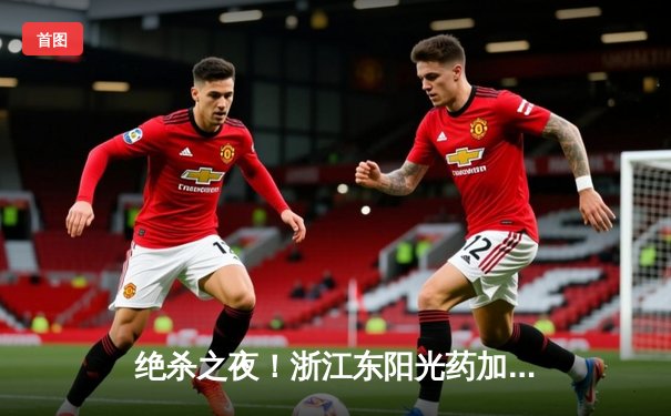 绝杀之夜！浙江东阳光药加时险胜上海久事，孙铭徽30分献关键封盖