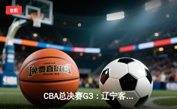 CBA总决赛G3：辽宁客场逆转新疆夺赛点，赵继伟关键三分定乾坤