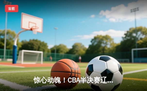 惊心动魄！CBA半决赛辽粤大战G5，辽宁男篮逆转广东晋级总决赛