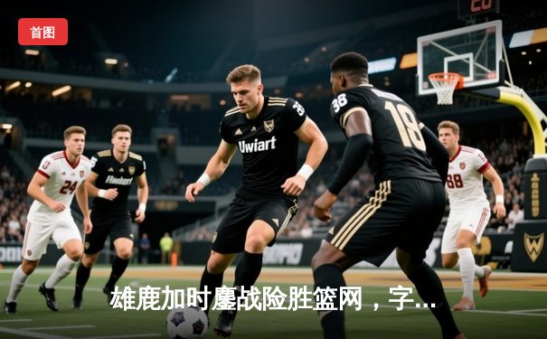 雄鹿加时鏖战险胜篮网，字母哥44分统治攻防两端