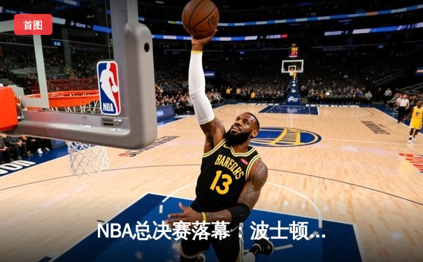 NBA总决赛落幕：波士顿凯尔特人总比分4-1力压达拉斯独行侠，时隔16年再夺总冠军