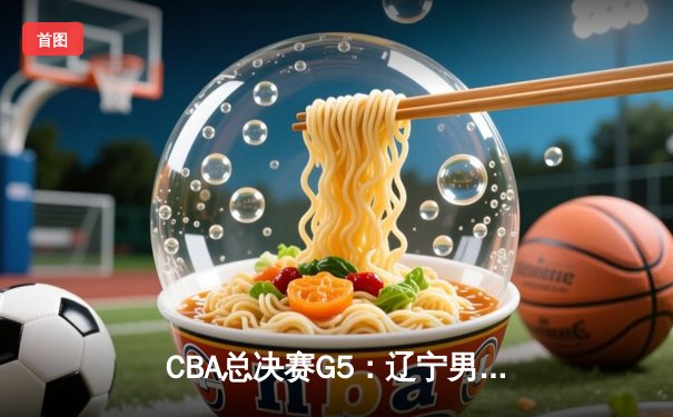 CBA总决赛G5：辽宁男篮加时险胜新疆，豪取三连冠创历史